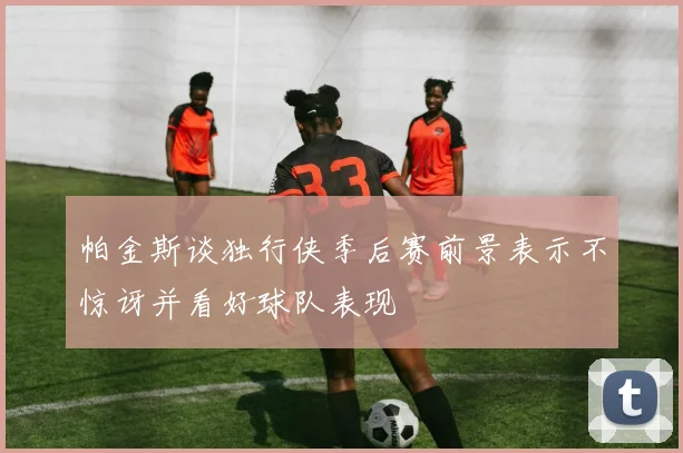 帕金斯谈独行侠季后赛前景表示不惊讶并看好球队表现