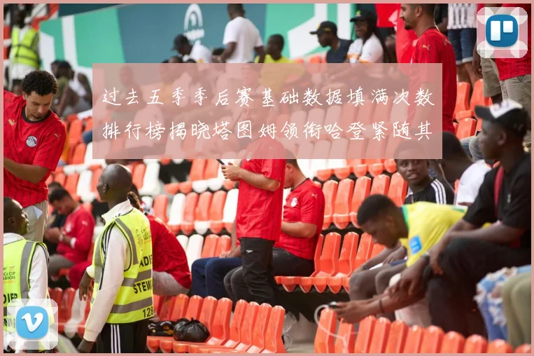 过去五季季后赛基础数据填满次数排行榜揭晓塔图姆领衔哈登紧随其后