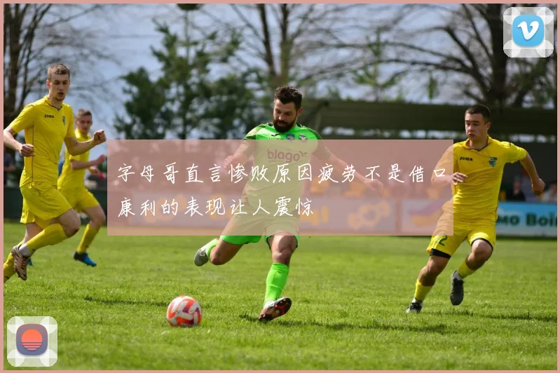 字母哥直言惨败原因疲劳不是借口康利的表现让人震惊