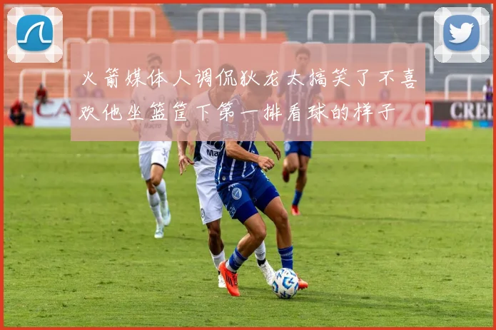 火箭媒体人调侃狄龙太搞笑了不喜欢他坐篮筐下第一排看球的样子