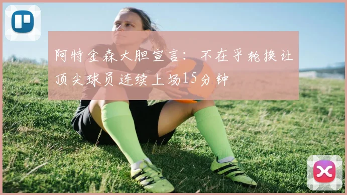 阿特金森大胆宣言：不在乎轮换让顶尖球员连续上场15分钟