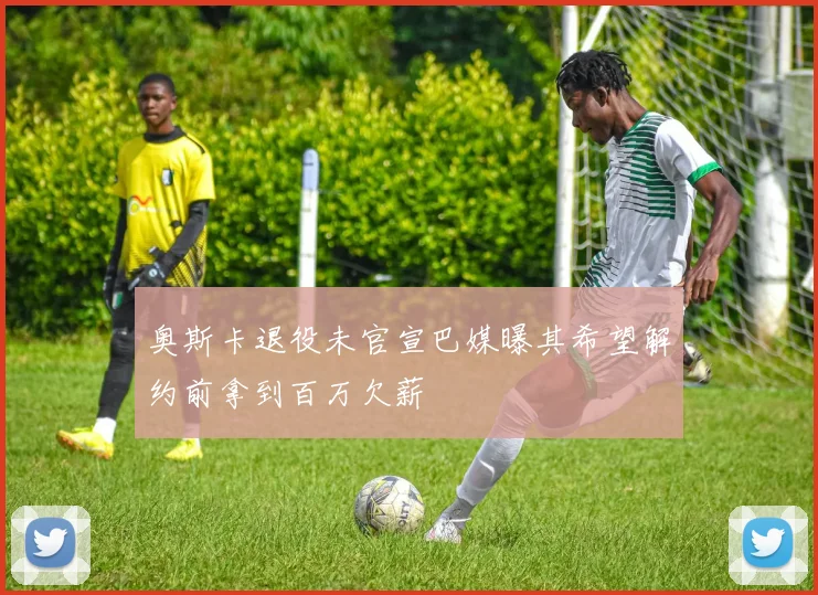 奥斯卡退役未官宣巴媒曝其希望解约前拿到百万欠薪