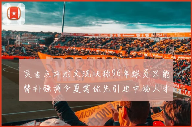 莫吉点评尤文现状称96年球员只能替补强调今夏需优先引进中场人才