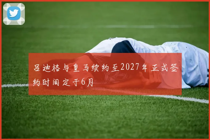 吕迪格与皇马续约至2027年正式签约时间定于6月