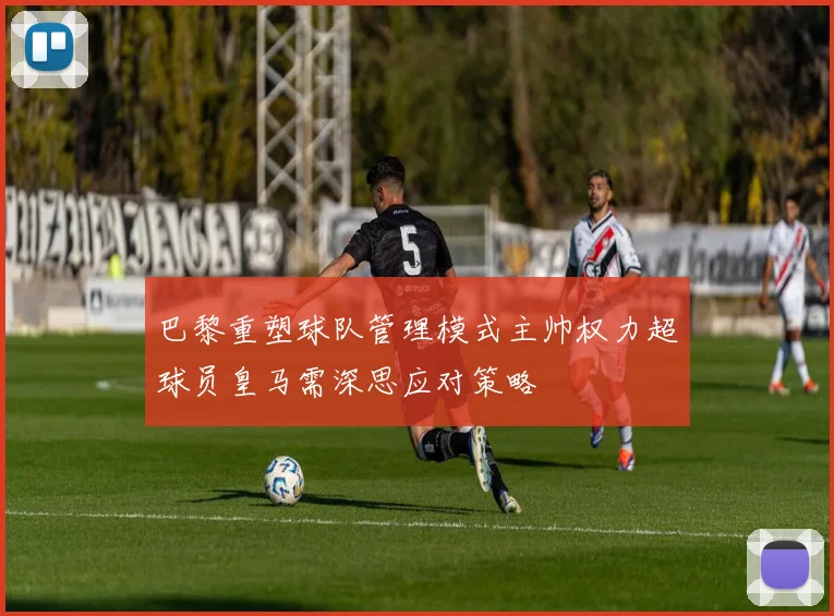 巴黎重塑球队管理模式主帅权力超球员皇马需深思应对策略