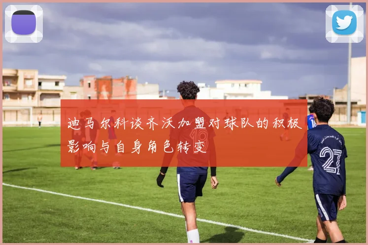 迪马尔科谈齐沃加盟对球队的积极影响与自身角色转变