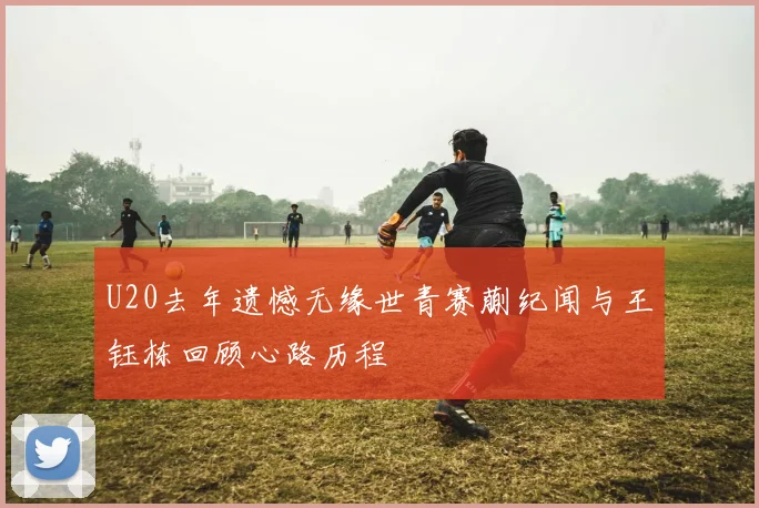 U20去年遗憾无缘世青赛蒯纪闻与王钰栋回顾心路历程
