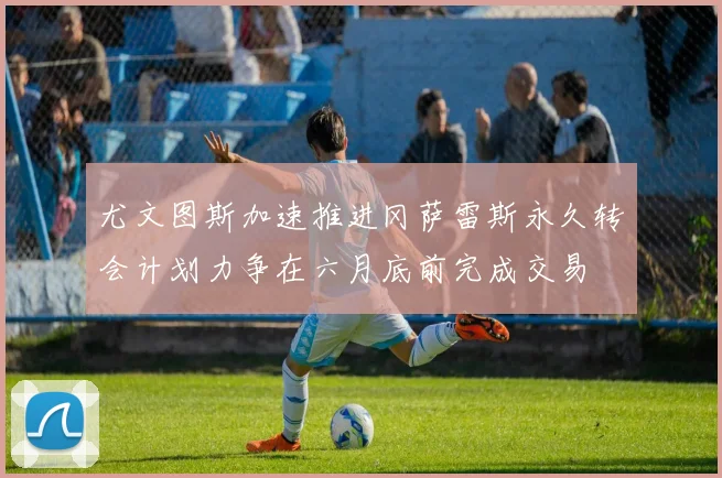 尤文图斯加速推进冈萨雷斯永久转会计划力争在六月底前完成交易