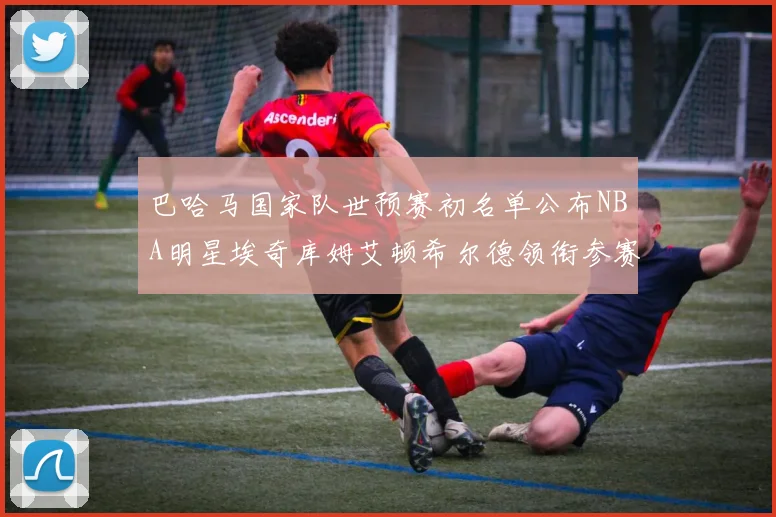 巴哈马国家队世预赛初名单公布NBA明星埃奇库姆艾顿希尔德领衔参赛阵容