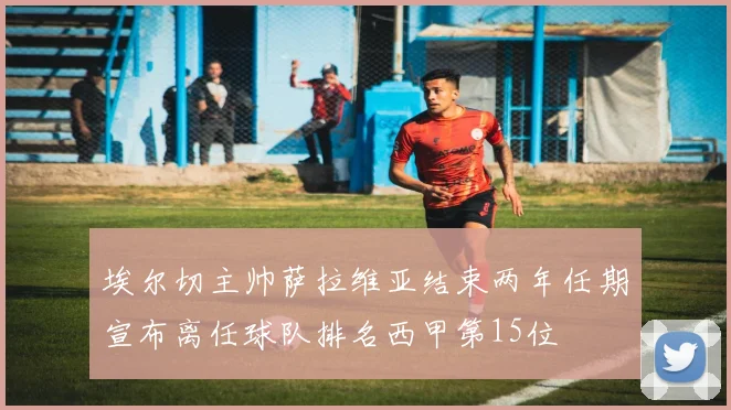 埃尔切主帅萨拉维亚结束两年任期宣布离任球队排名西甲第15位