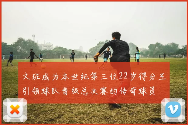 文班成为本世纪第三位22岁得分王引领球队晋级总决赛的传奇球员