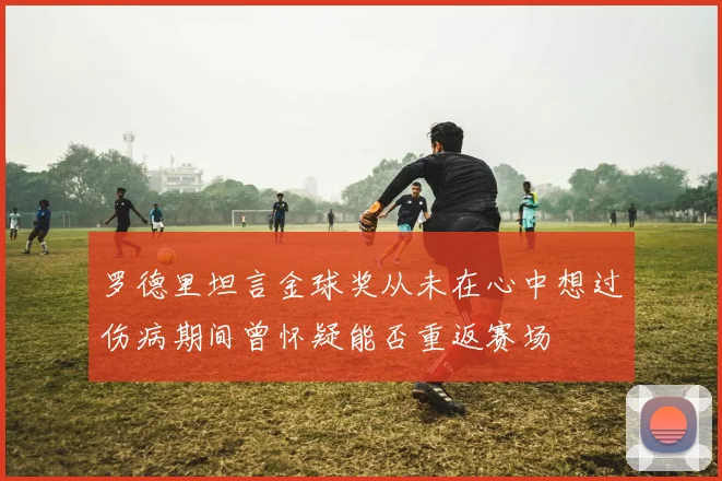 罗德里坦言金球奖从未在心中想过伤病期间曾怀疑能否重返赛场